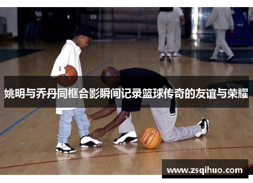 姚明与乔丹同框合影瞬间记录篮球传奇的友谊与荣耀