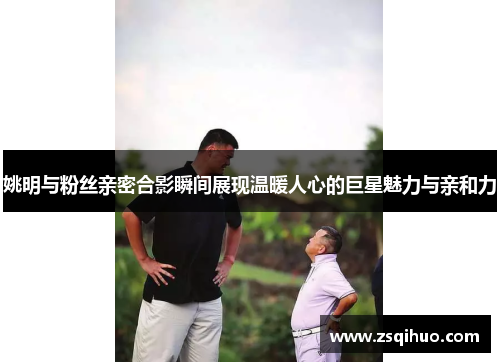 姚明与粉丝亲密合影瞬间展现温暖人心的巨星魅力与亲和力