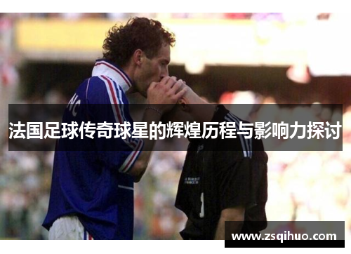法国足球传奇球星的辉煌历程与影响力探讨