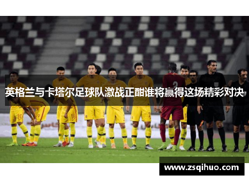 英格兰与卡塔尔足球队激战正酣谁将赢得这场精彩对决